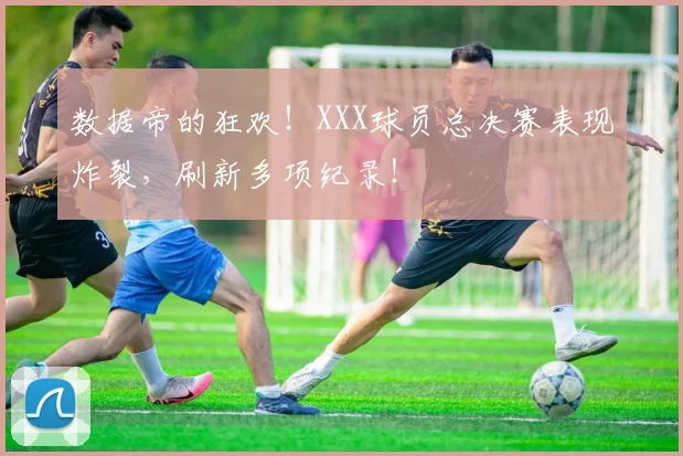 数据帝的狂欢！XXX球员总决赛表现炸裂，刷新多项纪录！