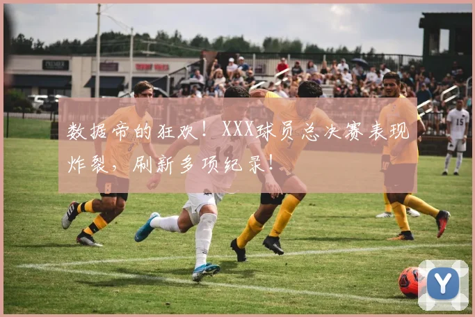 数据帝的狂欢！XXX球员总决赛表现炸裂，刷新多项纪录！