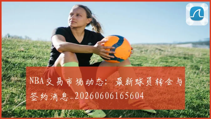 NBA交易市场动态：最新球员转会与签约消息_20260606165604