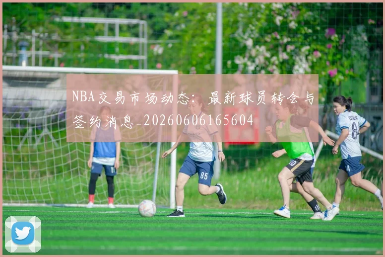 NBA交易市场动态：最新球员转会与签约消息_20260606165604